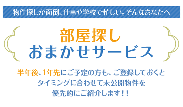 「物件探しが面倒、仕事や学校で忙しい。そんなあなたへ」「半年後、1年先にご予定の方も、ご登録しておくとタイミングに合わせて未公開物件を優先的にご紹介します！！」「ステキなお部屋を逃がさないために是非今からのご登録を！」