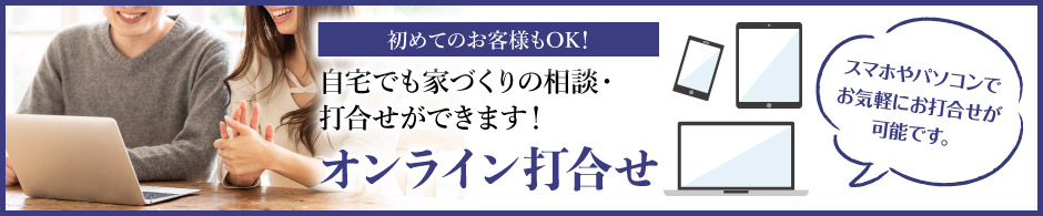 初めてのお客様もOK! 自宅でも家づくりの相談・打ち合わせができます！ オンライン打合せ　スマホやパソコンでお気軽にお打合せが可能です。