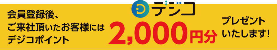 会員登録後、ご来社頂いたお客様には【デジコポイント2,000円分】プレゼントいたします！