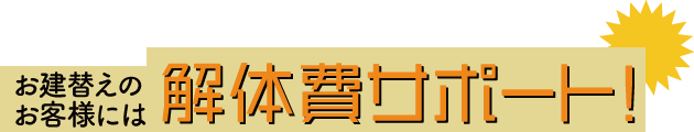 お建替えのお客様には解体費サポート!