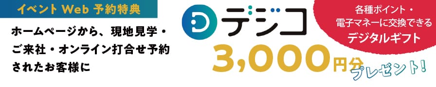 ［イベントWeb予約特典］【対象】ホームページから、現地見学・ご来社・オンライン打合せ予約されたお客様／デジコ　3,000円分プレゼント！
