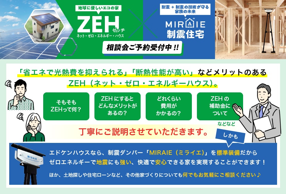地球に優しいエコの家　ZEH　ネット・ゼロ・エネルギー・ハウス　耐震+制震の技術が守る家族の未来　ミライエ制震住宅　相談会ご予約受付中！！　「省エネで光熱費を抑えられる」「断熱性能が高い」などメリットのあるZEH（ネット・ゼロ・エネルギーハウス）。　そもそもZEHって何？　ZEHにするとどんなメリットがあるの？　どれくらい費用がかかるの？　ZEHの補助金について　などなど　丁寧にご説明させていただきます。　しかも、エドケンハウスなら、制震ダンパー「MIRAIE（ミライエ）」を標準装備だからゼロエネルギーで地震にも強い、快適で安心できる家を実現することができます！　ほか、土地探しや住宅ローンなど、その他家づくりについても何でもお気軽にご相談ください♪　来場された方全員に、人気のデジタルギフト『デジコ』2,000円分プレゼント！　この機会にぜひZEHをご検討ください！