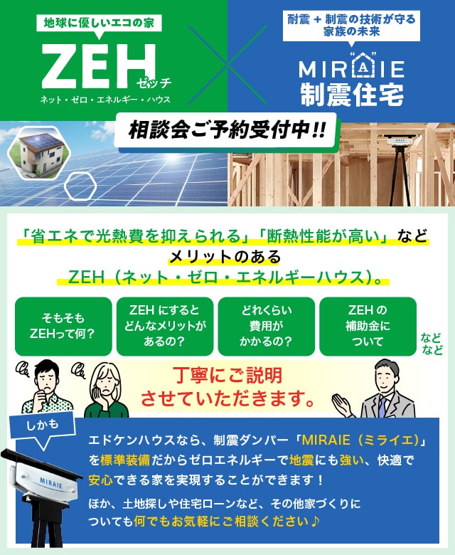 地球に優しいエコの家　ZEH　ネット・ゼロ・エネルギー・ハウス　耐震+制震の技術が守る家族の未来　ミライエ制震住宅　相談会ご予約受付中！！　「省エネで光熱費を抑えられる」「断熱性能が高い」などメリットのあるZEH（ネット・ゼロ・エネルギーハウス）。　そもそもZEHって何？　ZEHにするとどんなメリットがあるの？　どれくらい費用がかかるの？　ZEHの補助金について　などなど　丁寧にご説明させていただきます。　しかも、エドケンハウスなら、制震ダンパー「MIRAIE（ミライエ）」を標準装備だからゼロエネルギーで地震にも強い、快適で安心できる家を実現することができます！　ほか、土地探しや住宅ローンなど、その他家づくりについても何でもお気軽にご相談ください♪　来場された方全員に、人気のデジタルギフト『デジコ』2,000円分プレゼント！　この機会にぜひZEHをご検討ください！